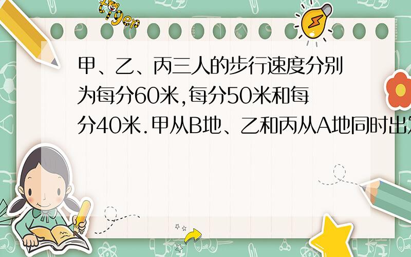 甲、乙、丙三人的步行速度分别为每分60米,每分50米和每分40米.甲从B地、乙和丙从A地同时出发相向而行,途中甲遇乙之后15分种又遇到丙.求AB两地的路程...................................................