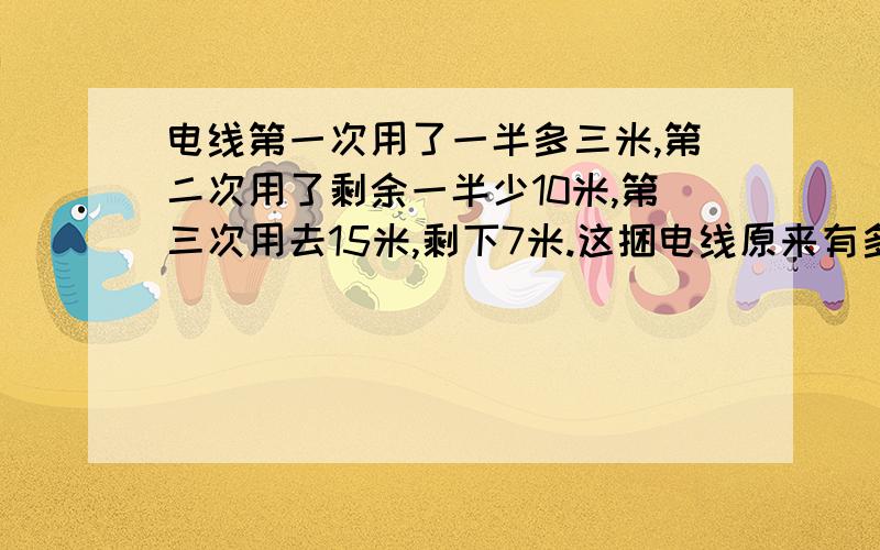 电线第一次用了一半多三米,第二次用了剩余一半少10米,第三次用去15米,剩下7米.这捆电线原来有多少米?回答对的,有100悬赏.