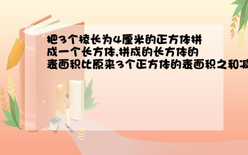 把3个棱长为4厘米的正方体拼成一个长方体,拼成的长方体的表面积比原来3个正方体的表面积之和减少了多少平分米?小妹求求各位了好的考虑悬赏分