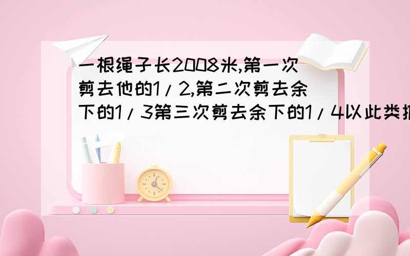 一根绳子长2008米,第一次剪去他的1/2,第二次剪去余下的1/3第三次剪去余下的1/4以此类推,一直到地2007次剪去余下的/2008,省几米?