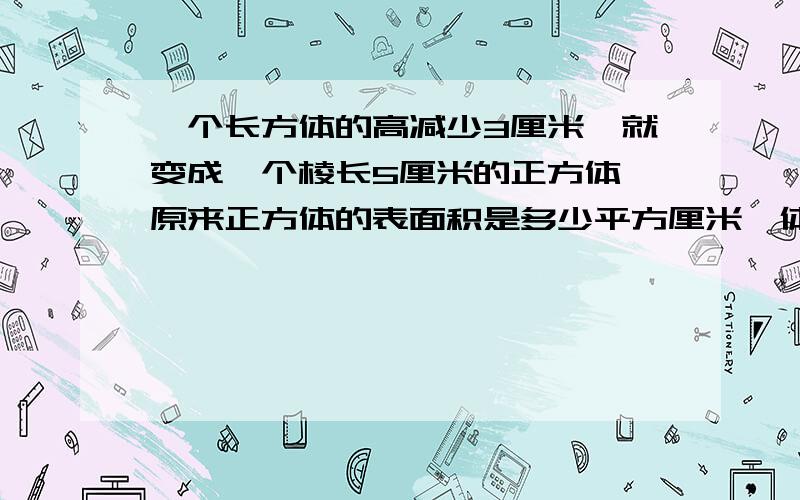 一个长方体的高减少3厘米,就变成一个棱长5厘米的正方体,原来正方体的表面积是多少平方厘米,体积多少立方厘米