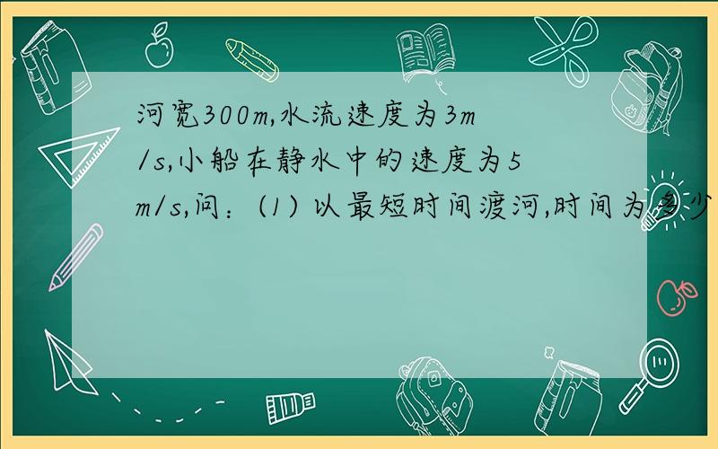 河宽300m,水流速度为3m/s,小船在静水中的速度为5m/s,问：(1) 以最短时间渡河,时间为多少?可达对岸的什么位置?(2) 以最短航程渡河,船头应向何处?渡河时间又为多少?