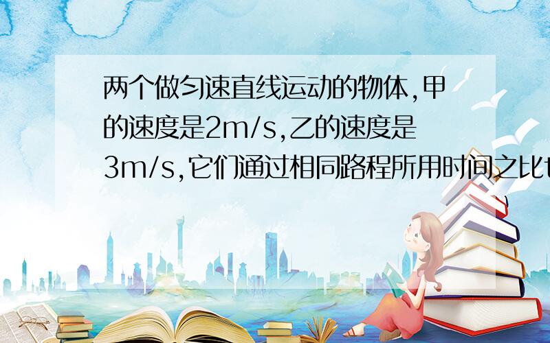 两个做匀速直线运动的物体,甲的速度是2m/s,乙的速度是3m/s,它们通过相同路程所用时间之比t甲：t乙为_______；在相同时间内通过的路程之比s甲：s乙为_______.