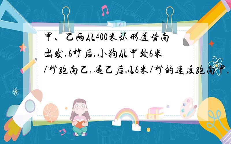 甲、乙两从400米环形道背向出发,6秒后,小狗从甲处6米／秒跑向乙,遇乙后以6米／秒的速度跑向甲.甲的速度是2米秒,乙的速度是3米秒.直到甲乙相遇,求小狗跑了多少米?