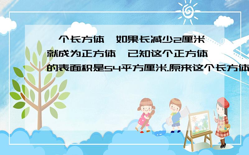 一个长方体,如果长减少2厘米就成为正方体,已知这个正方体的表面积是54平方厘米.原来这个长方体的体积是