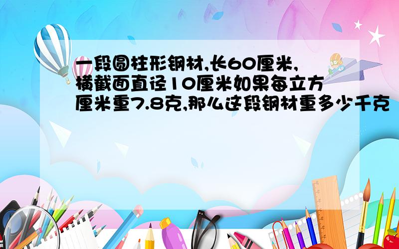 一段圆柱形钢材,长60厘米,横截面直径10厘米如果每立方厘米重7.8克,那么这段钢材重多少千克（得数保留一位小数） 公式