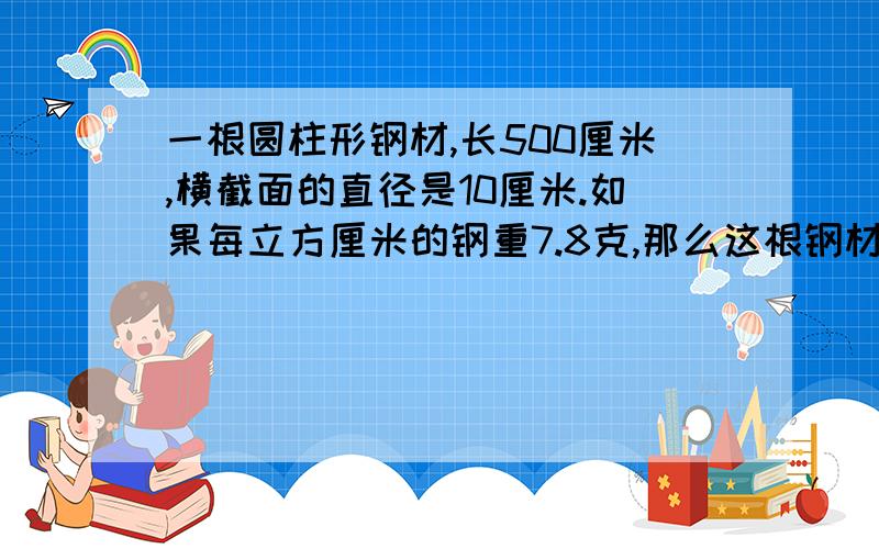 一根圆柱形钢材,长500厘米,横截面的直径是10厘米.如果每立方厘米的钢重7.8克,那么这根钢材重多少千克