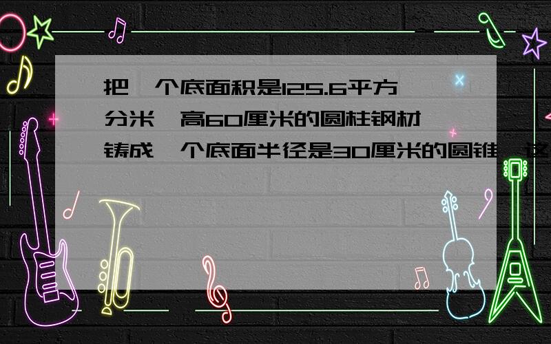 把一个底面积是125.6平方分米,高60厘米的圆柱钢材,铸成一个底面半径是30厘米的圆锥,这个圆锥的高是多少