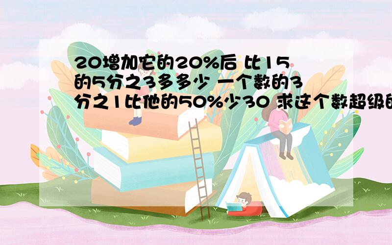 20增加它的20%后 比15的5分之3多多少 一个数的3分之1比他的50%少30 求这个数超级的十万火急