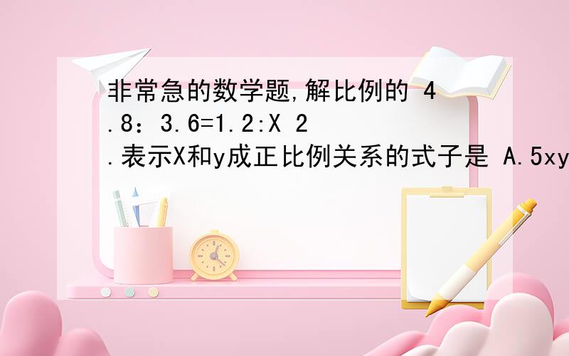 非常急的数学题,解比例的 4.8：3.6=1.2:X 2.表示X和y成正比例关系的式子是 A.5xy=26 B.y=0.6x C.3x+12=18