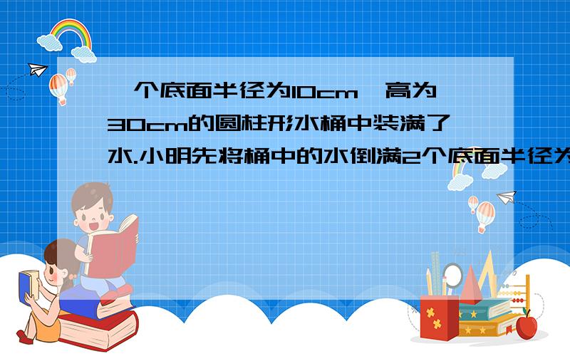 一个底面半径为10cm,高为30cm的圆柱形水桶中装满了水.小明先将桶中的水倒满2个底面半径为3cm,高为5cm的圆柱形杯子,再把剩下的水倒入长、宽、高分别为50cm,20cm和30cm的长方体容器内.长方体容