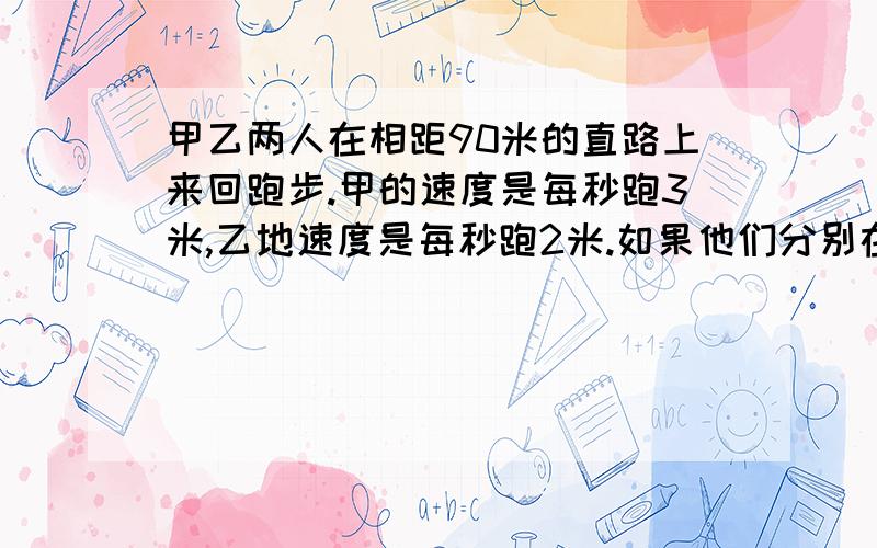 甲乙两人在相距90米的直路上来回跑步.甲的速度是每秒跑3米,乙地速度是每秒跑2米.如果他们分别在直路两端点出发,但他们跑了十分钟,那么在这段时间内,甲乙两人共相遇了多少次?