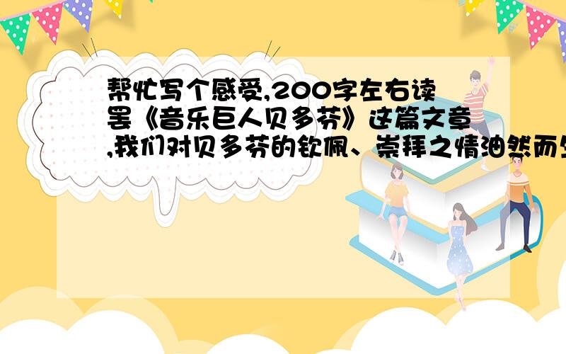 帮忙写个感受,200字左右读罢《音乐巨人贝多芬》这篇文章,我们对贝多芬的钦佩、崇拜之情油然而生,我们敬重贝多芬的不仅是他在音乐方面独到的造诣,更敬重他用自己的顽强意志扼住命运的