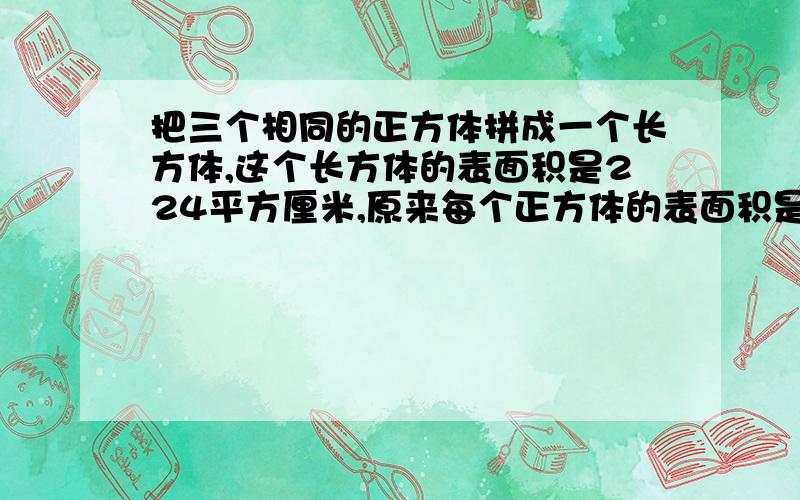 把三个相同的正方体拼成一个长方体,这个长方体的表面积是224平方厘米,原来每个正方体的表面积是多少平方厘米?体积是多少立方厘米?