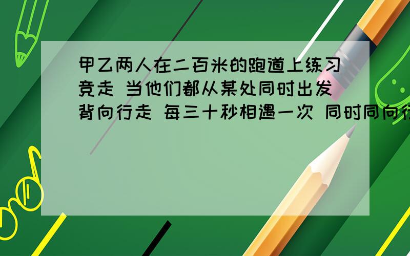 甲乙两人在二百米的跑道上练习竞走 当他们都从某处同时出发背向行走 每三十秒相遇一次 同时同向行走每隔四分钟相遇一次 则两个人的速度分别是