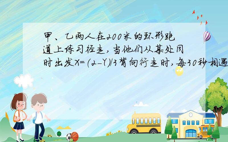 甲、乙两人在200米的环形跑道上练习径走,当他们从某处同时出发X=（2-Y）/3背向行走时,每30秒相遇一次；同向行走时,每隔4分钟相遇一次,设甲、乙的速度分别为每分钟X米,每分钟Y米,则可列方