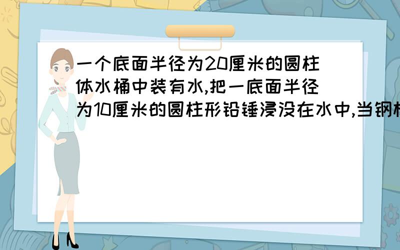 一个底面半径为20厘米的圆柱体水桶中装有水,把一底面半径为10厘米的圆柱形铅锤浸没在水中,当钢材从桶里出后,桶里的水面下降了3cm,求这段钢材的长是多少厘米?方程解决