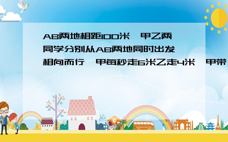 AB两地相距100米,甲乙两同学分别从AB两地同时出发,相向而行,甲每秒走6米乙走4米,甲带一只狗每秒跑10M狗遇乙立即返回甲,遇甲后又跑向乙,如此往返知道甲乙两人相遇为止,问狗刨都少路程?详