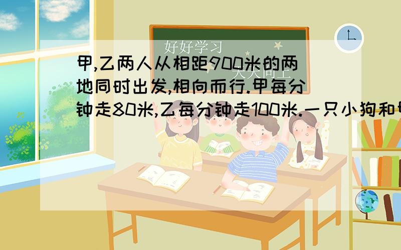 甲,乙两人从相距900米的两地同时出发,相向而行.甲每分钟走80米,乙每分钟走100米.一只小狗和甲同时出发,以每分钟280米的速度向乙跑去,遇到乙又返回向甲跑去,遇到甲又往回跑向乙.这样一直