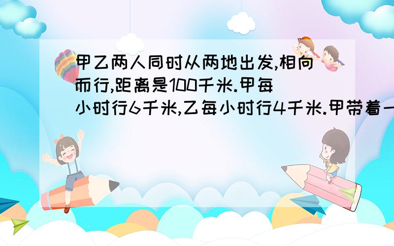 甲乙两人同时从两地出发,相向而行,距离是100千米.甲每小时行6千米,乙每小时行4千米.甲带着一只狗,狗每小时行10千米.狗同甲一道出发,向乙跑去.碰到乙时就掉头朝甲这边跑,碰到甲时又往乙