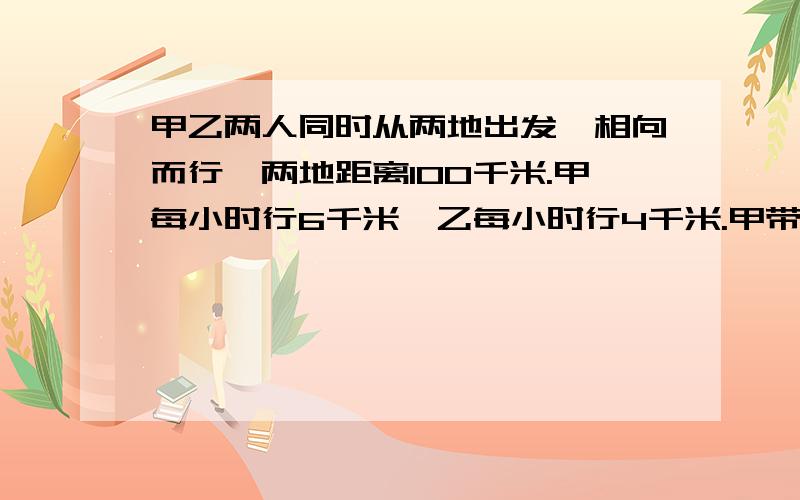 甲乙两人同时从两地出发,相向而行,两地距离100千米.甲每小时行6千米,乙每小时行4千米.甲带着一只狗 ,狗每小时行10千米,这甲同狗一道出发,碰到乙的时候,它就掉头朝甲这边走.碰到甲时又往