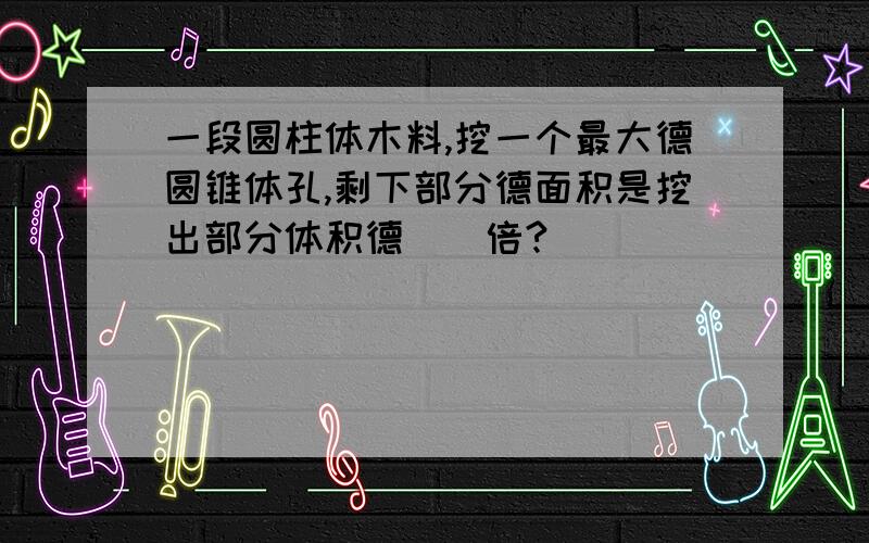 一段圆柱体木料,挖一个最大德圆锥体孔,剩下部分德面积是挖出部分体积德（）倍?