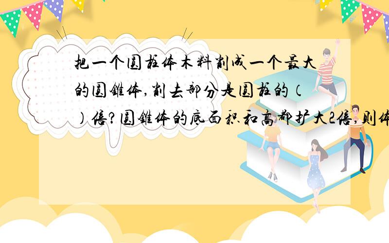 把一个圆柱体木料削成一个最大的圆锥体,削去部分是圆柱的（）倍?圆锥体的底面积和高都扩大2倍,则体积扩大（）倍?将一个棱长为6分米的正方体切削成一个最大的圆锥体,它的体积是（）立