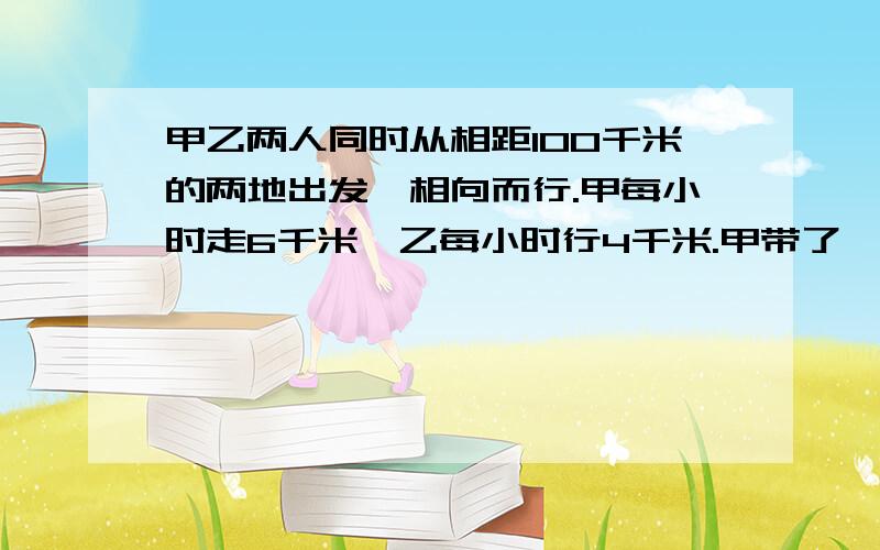 甲乙两人同时从相距100千米的两地出发,相向而行.甲每小时走6千米,乙每小时行4千米.甲带了一只狗和他同时出发,狗以每小时10千米的速度向乙奔去,遇到乙立即回头向甲奔去；遇到甲又回头向