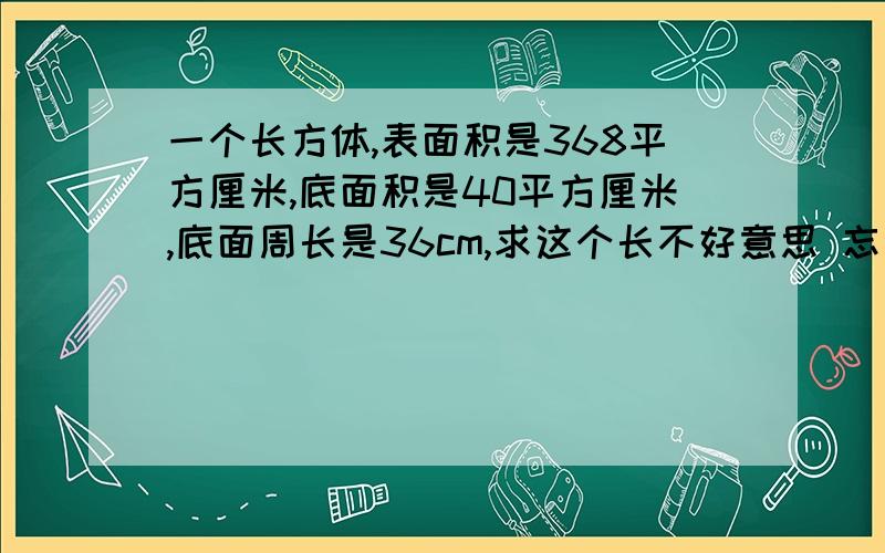 一个长方体,表面积是368平方厘米,底面积是40平方厘米,底面周长是36cm,求这个长不好意思 忘记打了 求体积