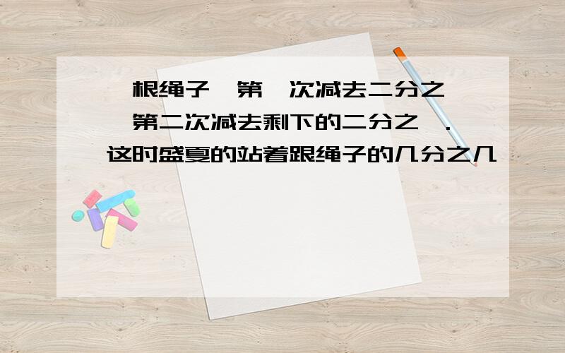 一根绳子,第一次减去二分之一,第二次减去剩下的二分之一.这时盛夏的站着跟绳子的几分之几