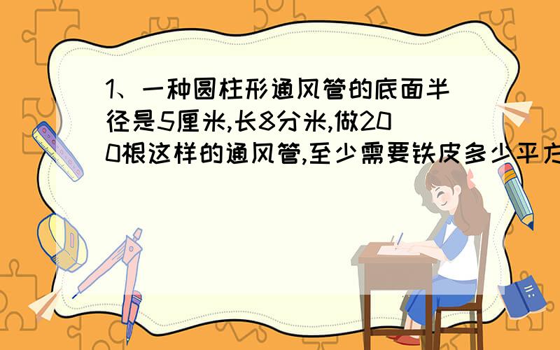 1、一种圆柱形通风管的底面半径是5厘米,长8分米,做200根这样的通风管,至少需要铁皮多少平方米?2、压路机的滚筒是一个圆柱体,滚筒的直径是1.4米,长1.5米.如果向前滚动80周,压路面积是多少?3