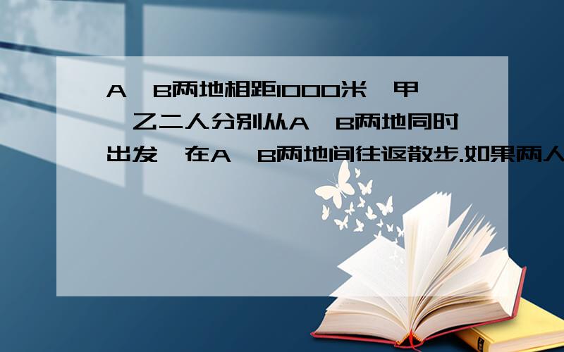 A,B两地相距1000米,甲、乙二人分别从A,B两地同时出发,在A,B两地间往返散步.如果两人第一次相遇时距A,B两地的中点100米,那么,两人第二次相遇地点距第一次相遇地点多远?