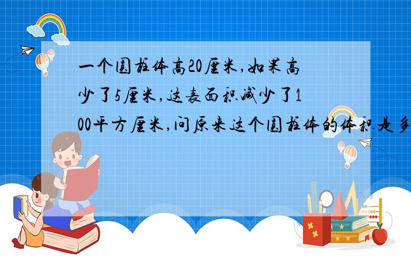 一个圆柱体高20厘米,如果高少了5厘米,这表面积减少了100平方厘米,问原来这个圆柱体的体积是多少立方厘