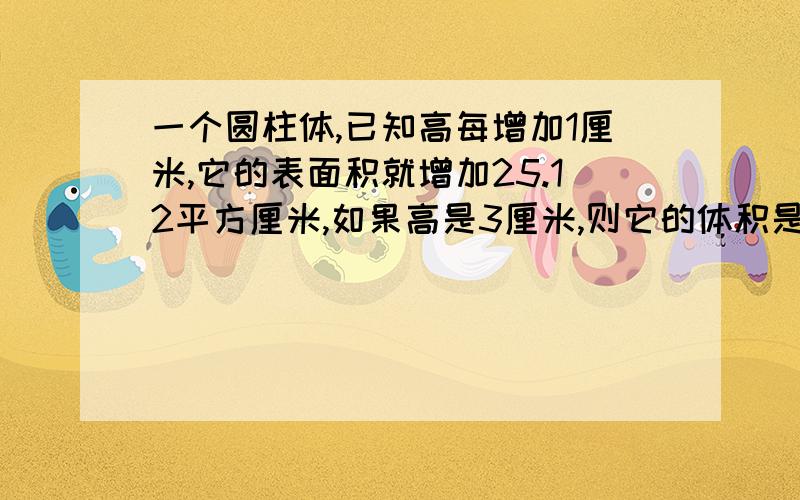 一个圆柱体,已知高每增加1厘米,它的表面积就增加25.12平方厘米,如果高是3厘米,则它的体积是多少立方厘