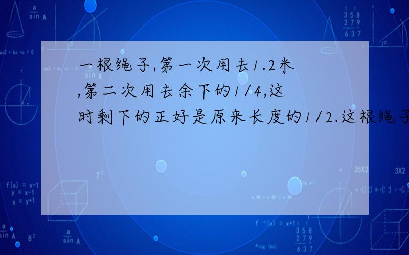 一根绳子,第一次用去1.2米,第二次用去余下的1/4,这时剩下的正好是原来长度的1/2.这根绳子原长多少米?