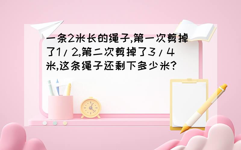 一条2米长的绳子,第一次剪掉了1/2,第二次剪掉了3/4米,这条绳子还剩下多少米?