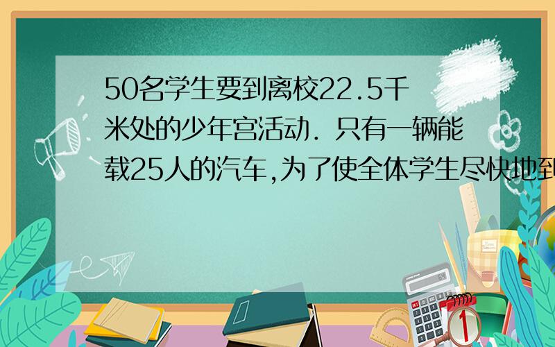 50名学生要到离校22.5千米处的少年宫活动．只有一辆能载25人的汽车,为了使全体学生尽快地到达目的地,他们决定采取步行与乘车相结合的办法．已知学生步行速度为每小时5千米,汽车速度为