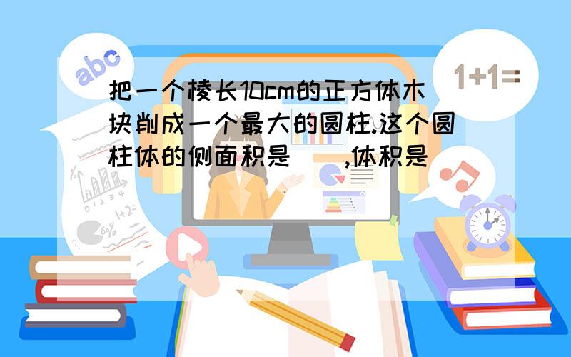 把一个棱长10cm的正方体木块削成一个最大的圆柱.这个圆柱体的侧面积是（）,体积是（）