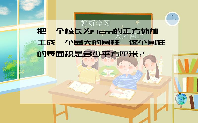 把一个棱长为4cm的正方体加工成一个最大的圆柱,这个圆柱的表面积是多少平方厘米?