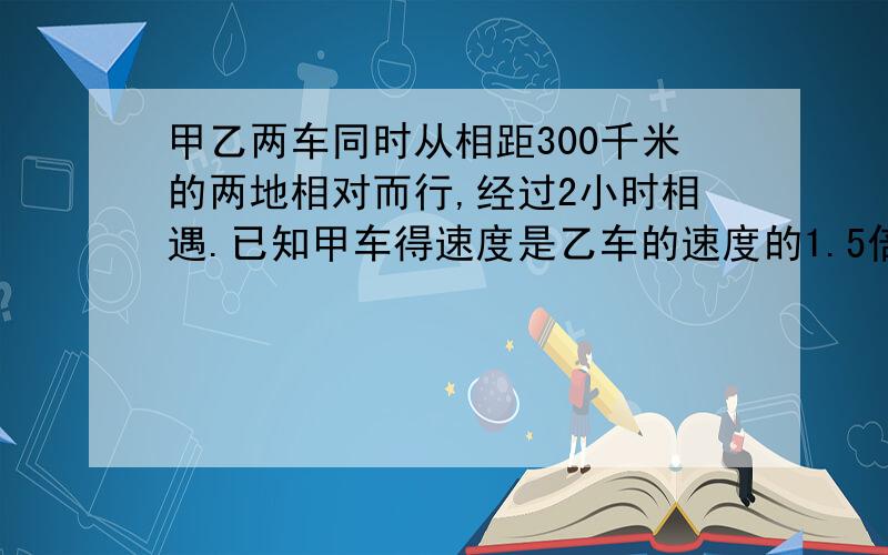 甲乙两车同时从相距300千米的两地相对而行,经过2小时相遇.已知甲车得速度是乙车的速度的1.5倍.乙车每小行多少千米?用方程解.