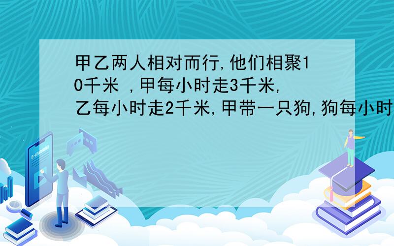 甲乙两人相对而行,他们相聚10千米 ,甲每小时走3千米,乙每小时走2千米,甲带一只狗,狗每小时跑5千米,