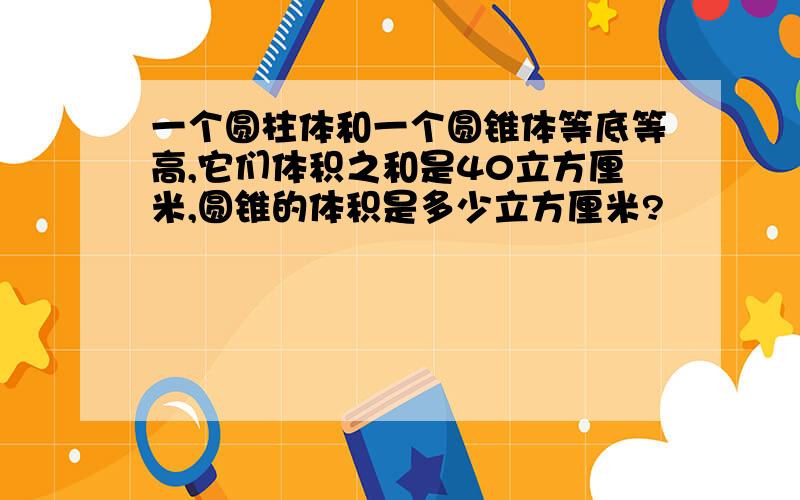 一个圆柱体和一个圆锥体等底等高,它们体积之和是40立方厘米,圆锥的体积是多少立方厘米?