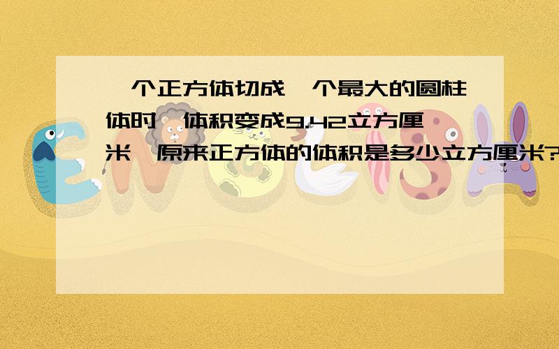 一个正方体切成一个最大的圆柱体时,体积变成9.42立方厘米,原来正方体的体积是多少立方厘米?