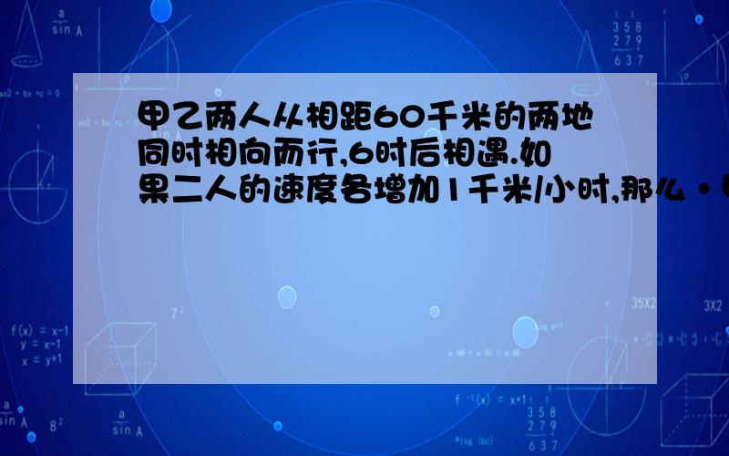 甲乙两人从相距60千米的两地同时相向而行,6时后相遇.如果二人的速度各增加1千米/小时,那么·甲乙两人从相距60千米的两地同时相向而行,6时后相遇.如果二人的速度各增加1千米/小时,那么相