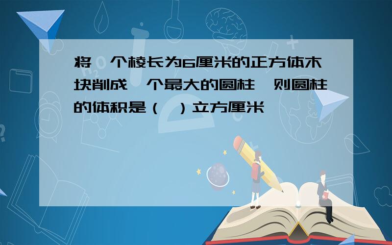 将一个棱长为6厘米的正方体木块削成一个最大的圆柱,则圆柱的体积是（ ）立方厘米