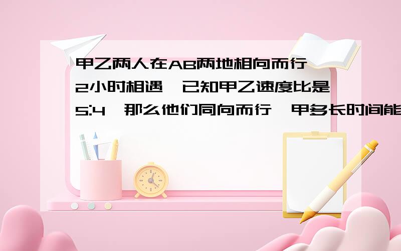 甲乙两人在AB两地相向而行,2小时相遇,已知甲乙速度比是5:4,那么他们同向而行,甲多长时间能追上乙?