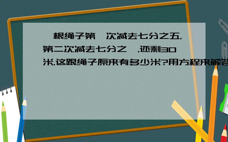 一根绳子第一次减去七分之五.第二次减去七分之一.还剩30米.这跟绳子原来有多少米?用方程来解答.