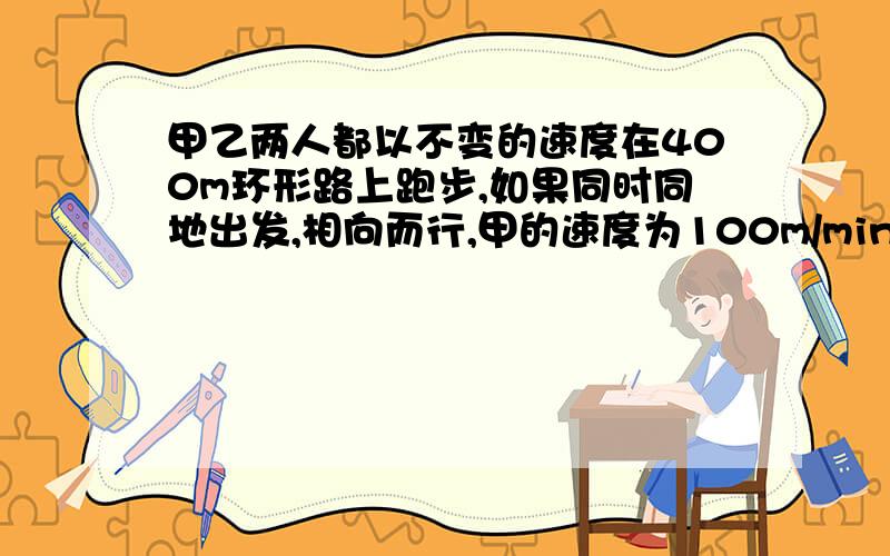 甲乙两人都以不变的速度在400m环形路上跑步,如果同时同地出发,相向而行,甲的速度为100m/min,甲速度的3分之2倍问（1）多长时间后两人首次相遇?（2）第2次相遇呢