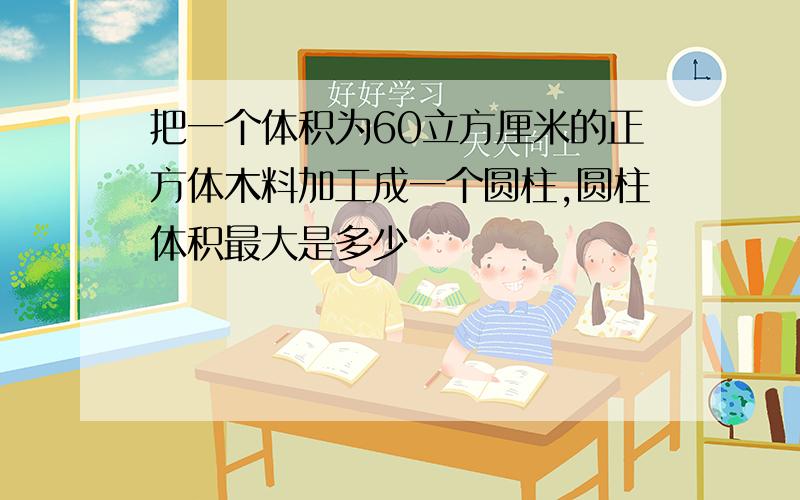 把一个体积为60立方厘米的正方体木料加工成一个圆柱,圆柱体积最大是多少