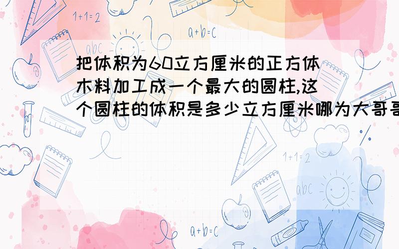 把体积为60立方厘米的正方体木料加工成一个最大的圆柱,这个圆柱的体积是多少立方厘米哪为大哥哥姐姐给我说我万分感谢谢谢谢谢谢谢谢谢